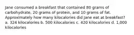 Jane consumed a breakfast that contained 80 grams of carbohydrate, 20 grams of protein, and 10 grams of fat. Approximately how many kilocalories did Jane eat at breakfast? a. 324 kilocalories b. 500 kilocalories c. 420 kilocalories d. 1,000 kilocalories