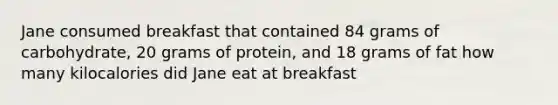 Jane consumed breakfast that contained 84 grams of carbohydrate, 20 grams of protein, and 18 grams of fat how many kilocalories did Jane eat at breakfast