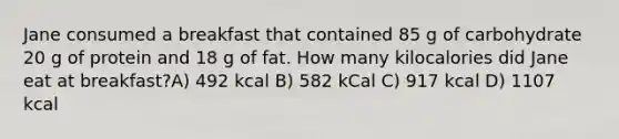 Jane consumed a breakfast that contained 85 g of carbohydrate 20 g of protein and 18 g of fat. How many kilocalories did Jane eat at breakfast?A) 492 kcal B) 582 kCal C) 917 kcal D) 1107 kcal