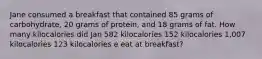 Jane consumed a breakfast that contained 85 grams of carbohydrate, 20 grams of protein, and 18 grams of fat. How many kilocalories did Jan 582 kilocalories 152 kilocalories 1,007 kilocalories 123 kilocalories e eat at breakfast?