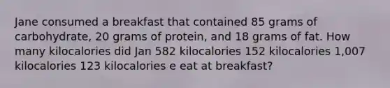 Jane consumed a breakfast that contained 85 grams of carbohydrate, 20 grams of protein, and 18 grams of fat. How many kilocalories did Jan 582 kilocalories 152 kilocalories 1,007 kilocalories 123 kilocalories e eat at breakfast?