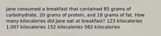 Jane consumed a breakfast that contained 85 grams of carbohydrate, 20 grams of protein, and 18 grams of fat. How many kilocalories did Jane eat at breakfast? 123 kilocalories 1,007 kilocalories 152 kilocalories 582 kilocalories