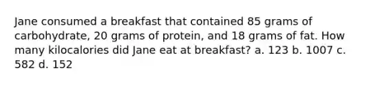 Jane consumed a breakfast that contained 85 grams of carbohydrate, 20 grams of protein, and 18 grams of fat. How many kilocalories did Jane eat at breakfast? a. 123 b. 1007 c. 582 d. 152