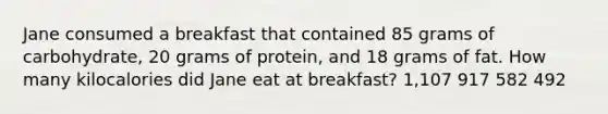 Jane consumed a breakfast that contained 85 grams of carbohydrate, 20 grams of protein, and 18 grams of fat. How many kilocalories did Jane eat at breakfast? 1,107 917 582 492