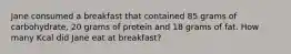 Jane consumed a breakfast that contained 85 grams of carbohydrate, 20 grams of protein and 18 grams of fat. How many Kcal did Jane eat at breakfast?