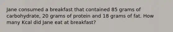 Jane consumed a breakfast that contained 85 grams of carbohydrate, 20 grams of protein and 18 grams of fat. How many Kcal did Jane eat at breakfast?