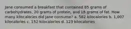 Jane consumed a breakfast that contained 85 grams of carbohydrates, 20 grams of protein, and 18 grams of fat. How many kilocalories did Jane consume? a. 582 kilocalories b. 1,007 kilocalories c. 152 kilocalories d. 123 kilocalories