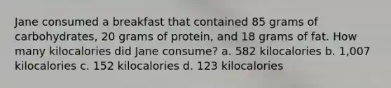 Jane consumed a breakfast that contained 85 grams of carbohydrates, 20 grams of protein, and 18 grams of fat. How many kilocalories did Jane consume? a. 582 kilocalories b. 1,007 kilocalories c. 152 kilocalories d. 123 kilocalories