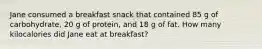 Jane consumed a breakfast snack that contained 85 g of carbohydrate, 20 g of protein, and 18 g of fat. How many kilocalories did Jane eat at breakfast?