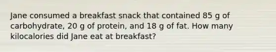 Jane consumed a breakfast snack that contained 85 g of carbohydrate, 20 g of protein, and 18 g of fat. How many kilocalories did Jane eat at breakfast?