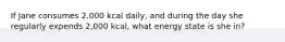 If Jane consumes 2,000 kcal daily, and during the day she regularly expends 2,000 kcal, what energy state is she in?