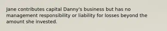 Jane contributes capital Danny's business but has no management responsibility or liability for losses beyond the amount she invested.