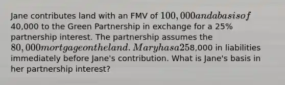 Jane contributes land with an FMV of 100,000 and a basis of40,000 to the Green Partnership in exchange for a 25% partnership interest. The partnership assumes the 80,000 mortgage on the land. Mary has a 25% share of partnership liabilities. The Green Partnership has8,000 in liabilities immediately before Jane's contribution. What is Jane's basis in her partnership interest?