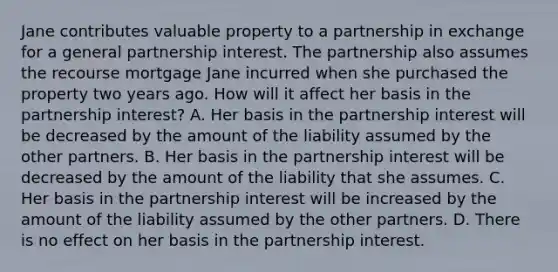 Jane contributes valuable property to a partnership in exchange for a general partnership interest. The partnership also assumes the recourse mortgage Jane incurred when she purchased the property two years ago. How will it affect her basis in the partnership​ interest? A. Her basis in the partnership interest will be decreased by the amount of the liability assumed by the other partners. B. Her basis in the partnership interest will be decreased by the amount of the liability that she assumes. C. Her basis in the partnership interest will be increased by the amount of the liability assumed by the other partners. D. There is no effect on her basis in the partnership interest.