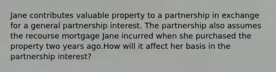 Jane contributes valuable property to a partnership in exchange for a general partnership interest. The partnership also assumes the recourse mortgage Jane incurred when she purchased the property two years ago.How will it affect her basis in the partnership​ interest?