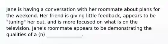 Jane is having a conversation with her roommate about plans for the weekend. Her friend is giving little feedback, appears to be "tuning" her out, and is more focused on what is on the television. Jane's roommate appears to be demonstrating the qualities of a (n) _______________.