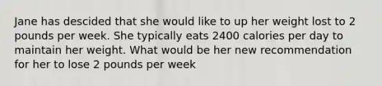 Jane has descided that she would like to up her weight lost to 2 pounds per week. She typically eats 2400 calories per day to maintain her weight. What would be her new recommendation for her to lose 2 pounds per week