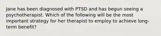 Jane has been diagnosed with PTSD and has begun seeing a psychotherapist. Which of the following will be the most important strategy for her therapist to employ to achieve long-term benefit?