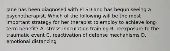 Jane has been diagnosed with PTSD and has begun seeing a psychotherapist. Which of the following will be the most important strategy for her therapist to employ to achieve long-term benefit? A. stress-inoculation training B. reexposure to the traumatic event C. reactivation of defense mechanisms D. emotional distancing