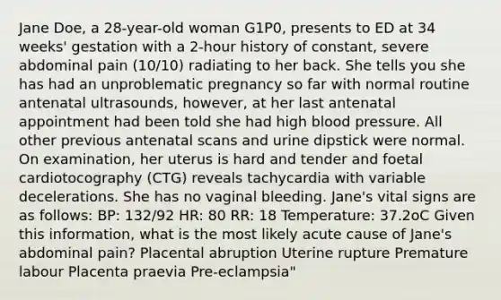 Jane Doe, a 28-year-old woman G1P0, presents to ED at 34 weeks' gestation with a 2-hour history of constant, severe abdominal pain (10/10) radiating to her back. She tells you she has had an unproblematic pregnancy so far with normal routine antenatal ultrasounds, however, at her last antenatal appointment had been told she had high blood pressure. All other previous antenatal scans and urine dipstick were normal. On examination, her uterus is hard and tender and foetal cardiotocography (CTG) reveals tachycardia with variable decelerations. She has no vaginal bleeding. Jane's vital signs are as follows: BP: 132/92 HR: 80 RR: 18 Temperature: 37.2oC Given this information, what is the most likely acute cause of Jane's abdominal pain? Placental abruption Uterine rupture Premature labour Placenta praevia Pre-eclampsia"