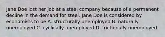 Jane Doe lost her job at a steel company because of a permanent decline in the demand for steel. Jane Doe is considered by economists to be A. structurally unemployed B. naturally unemployed C. cyclically unemployed D. frictionally unemployed