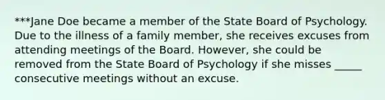 ***Jane Doe became a member of the State Board of Psychology. Due to the illness of a family member, she receives excuses from attending meetings of the Board. However, she could be removed from the State Board of Psychology if she misses _____ consecutive meetings without an excuse.