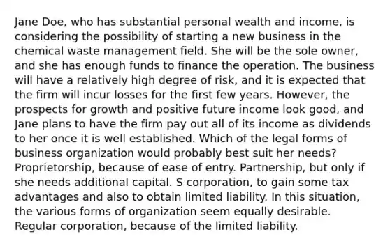 Jane Doe, who has substantial personal wealth and income, is considering the possibility of starting a new business in the chemical waste management field. She will be the sole owner, and she has enough funds to finance the operation. The business will have a relatively high degree of risk, and it is expected that the firm will incur losses for the first few years. However, the prospects for growth and positive future income look good, and Jane plans to have the firm pay out all of its income as dividends to her once it is well established. Which of the legal forms of business organization would probably best suit her needs? Proprietorship, because of ease of entry. Partnership, but only if she needs additional capital. S corporation, to gain some tax advantages and also to obtain limited liability. In this situation, the various forms of organization seem equally desirable. Regular corporation, because of the limited liability.