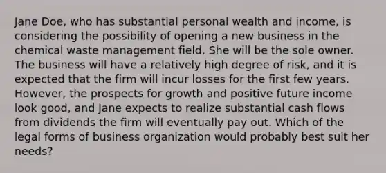 Jane Doe, who has substantial personal wealth and income, is considering the possibility of opening a new business in the chemical waste management field. She will be the sole owner. The business will have a relatively high degree of risk, and it is expected that the firm will incur losses for the first few years. However, the prospects for growth and positive future income look good, and Jane expects to realize substantial cash flows from dividends the firm will eventually pay out. Which of the legal forms of business organization would probably best suit her needs?