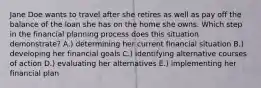 Jane Doe wants to travel after she retires as well as pay off the balance of the loan she has on the home she owns. Which step in the financial planning process does this situation demonstrate? A.) determining her current financial situation B.) developing her financial goals C.) identifying alternative courses of action D.) evaluating her alternatives E.) implementing her financial plan