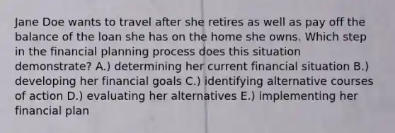 Jane Doe wants to travel after she retires as well as pay off the balance of the loan she has on the home she owns. Which step in the financial planning process does this situation demonstrate? A.) determining her current financial situation B.) developing her financial goals C.) identifying alternative courses of action D.) evaluating her alternatives E.) implementing her financial plan