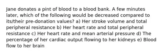 Jane donates a pint of blood to a blood bank. A few minutes later, which of the following would be decreased compared to its/their pre-donation values? a) Her stroke volume and total peripheral resistance b) Her heart rate and total peripheral resistance c) Her heart rate and mean arterial pressure d) The percentage of her cardiac output flowing to her kidneys e) Blood flow to her brain