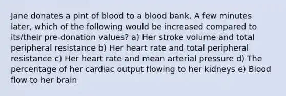 Jane donates a pint of blood to a blood bank. A few minutes later, which of the following would be increased compared to its/their pre-donation values? a) Her stroke volume and total peripheral resistance b) Her heart rate and total peripheral resistance c) Her heart rate and mean arterial pressure d) The percentage of her cardiac output flowing to her kidneys e) Blood flow to her brain