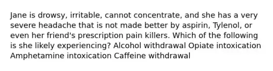 Jane is drowsy, irritable, cannot concentrate, and she has a very severe headache that is not made better by aspirin, Tylenol, or even her friend's prescription pain killers. Which of the following is she likely experiencing? Alcohol withdrawal Opiate intoxication Amphetamine intoxication Caffeine withdrawal