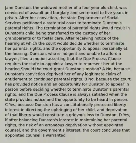 Jane Dunston, the widowed mother of a four-year-old child, was convicted of assault and burglary and sentenced to five years in prison. After her conviction, the state Department of Social Services petitioned a state trial court to terminate Dunston's parental rights. The termination of parental rights would result in Dunston's child being transferred to the custody of her grandparents or to foster care. After receiving notice of the hearing at which the court would decide whether to terminate her parental rights, and the opportunity to appear personally at the hearing, Dunston, who is indigent and unable to afford a lawyer, filed a motion asserting that the Due Process Clause requires the state to appoint a lawyer to represent her at the hearing.Should the court grant Dunston's motion? A No, because Dunston's conviction deprived her of any legitimate claim of entitlement to continued parental rights. B No, because the court has provided notice and an opportunity for Dunston to appear in person before deciding whether to terminate Dunston's parental rights, and the Due Process Clause is always satisfied when the state provides notice and the opportunity to be heard in person. C Yes, because Dunston has a constitutionally protected liberty interest in directing the upbringing of her child, and deprivation of that liberty would constitute a grievous loss to Dunston. D Yes, if after balancing Dunston's interest in maintaining her parental rights, the risk of an erroneous deprivation without appointed counsel, and the government's interest, the court concludes that appointed counsel is warranted.