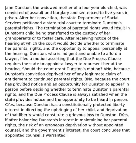 Jane Dunston, the widowed mother of a four-year-old child, was convicted of assault and burglary and sentenced to five years in prison. After her conviction, the state Department of Social Services petitioned a state trial court to terminate Dunston's parental rights. The termination of parental rights would result in Dunston's child being transferred to the custody of her grandparents or to foster care. After receiving notice of the hearing at which the court would decide whether to terminate her parental rights, and the opportunity to appear personally at the hearing, Dunston, who is indigent and unable to afford a lawyer, filed a motion asserting that the Due Process Clause requires the state to appoint a lawyer to represent her at the hearing. Should the court grant Dunston's motion? ANo, because Dunston's conviction deprived her of any legitimate claim of entitlement to continued parental rights. BNo, because the court has provided notice and an opportunity for Dunston to appear in person before deciding whether to terminate Dunston's parental rights, and the Due Process Clause is always satisfied when the state provides notice and the opportunity to be heard in person. CYes, because Dunston has a constitutionally protected liberty interest in directing the upbringing of her child, and deprivation of that liberty would constitute a grievous loss to Dunston. DYes, if after balancing Dunston's interest in maintaining her parental rights, the risk of an erroneous deprivation without appointed counsel, and the government's interest, the court concludes that appointed counsel is warranted.