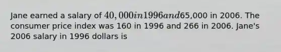 Jane earned a salary of 40,000 in 1996 and65,000 in 2006. The consumer price index was 160 in 1996 and 266 in 2006. Jane's 2006 salary in 1996 dollars is