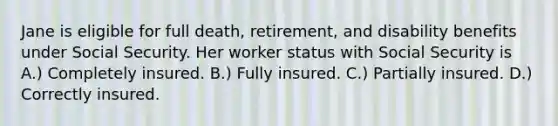 Jane is eligible for full death, retirement, and disability benefits under Social Security. Her worker status with Social Security is A.) Completely insured. B.) Fully insured. C.) Partially insured. D.) Correctly insured.