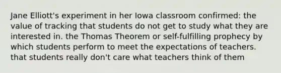 Jane Elliott's experiment in her Iowa classroom confirmed: the value of tracking that students do not get to study what they are interested in. the Thomas Theorem or self-fulfilling prophecy by which students perform to meet the expectations of teachers. that students really don't care what teachers think of them