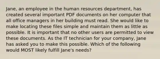 Jane, an employee in the human resources department, has created several important PDF documents on her computer that all office managers in her building must read. She would like to make locating these files simple and maintain them as little as possible. It is important that no other users are permitted to view these documents. As the IT technician for your company, Jane has asked you to make this possible. Which of the following would MOST likely fulfill Jane's needs?