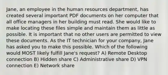 Jane, an employee in the human resources department, has created several important PDF documents on her computer that all office managers in her building must read. She would like to make locating these files simple and maintain them as little as possible. It is important that no other users are permitted to view these documents. As the IT technician for your company, Jane has asked you to make this possible. Which of the following would MOST likely fulfill Jane's request? A) Remote Desktop connection B) Hidden share C) Administrative share D) VPN connection E) Network share