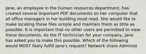 Jane, an employee in the human resources department, has created several important PDF documents on her computer that all office managers in her building must read. She would like to make locating these files simple and maintain them as little as possible. It is important that no other users are permitted to view these documents. As the IT technician for your company, Jane has asked you to make this possible. Which of the following would MOST likely fulfill Jane's request? Network share Administ