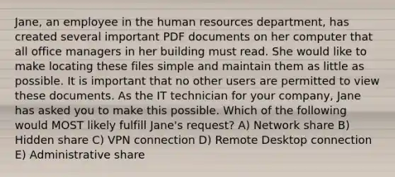 Jane, an employee in the human resources department, has created several important PDF documents on her computer that all office managers in her building must read. She would like to make locating these files simple and maintain them as little as possible. It is important that no other users are permitted to view these documents. As the IT technician for your company, Jane has asked you to make this possible. Which of the following would MOST likely fulfill Jane's request? A) Network share B) Hidden share C) VPN connection D) Remote Desktop connection E) Administrative share