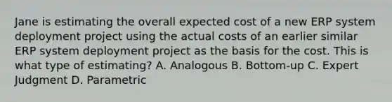 Jane is estimating the overall expected cost of a new ERP system deployment project using the actual costs of an earlier similar ERP system deployment project as the basis for the cost. This is what type of estimating? A. Analogous B. Bottom-up C. Expert Judgment D. Parametric