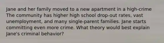 Jane and her family moved to a new apartment in a high-crime The community has higher high school drop-out rates, vast unemployment, and many single-parent families. Jane starts committing even more crime. What theory would best explain Jane's criminal behavior?