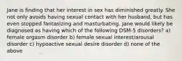 Jane is finding that her interest in sex has diminished greatly. She not only avoids having sexual contact with her husband, but has even stopped fantasizing and masturbating. Jane would likely be diagnosed as having which of the following DSM-5 disorders? a) female orgasm disorder b) female sexual interest/arousal disorder c) hypoactive sexual desire disorder d) none of the above