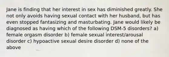 Jane is finding that her interest in sex has diminished greatly. She not only avoids having sexual contact with her husband, but has even stopped fantasizing and masturbating. Jane would likely be diagnosed as having which of the following DSM-5 disorders? a) female orgasm disorder b) female sexual interest/arousal disorder c) hypoactive sexual desire disorder d) none of the above