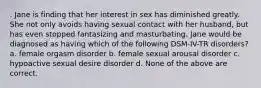 . Jane is finding that her interest in sex has diminished greatly. She not only avoids having sexual contact with her husband, but has even stopped fantasizing and masturbating. Jane would be diagnosed as having which of the following DSM-IV-TR disorders? a. female orgasm disorder b. female sexual arousal disorder c. hypoactive sexual desire disorder d. None of the above are correct.