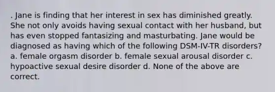 . Jane is finding that her interest in sex has diminished greatly. She not only avoids having sexual contact with her husband, but has even stopped fantasizing and masturbating. Jane would be diagnosed as having which of the following DSM-IV-TR disorders? a. female orgasm disorder b. female sexual arousal disorder c. hypoactive sexual desire disorder d. None of the above are correct.