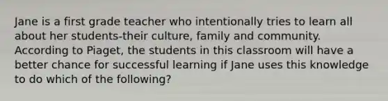 Jane is a first grade teacher who intentionally tries to learn all about her students-their culture, family and community. According to Piaget, the students in this classroom will have a better chance for successful learning if Jane uses this knowledge to do which of the following?