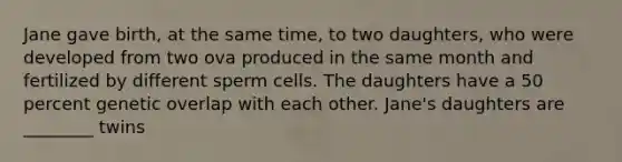 Jane gave birth, at the same time, to two daughters, who were developed from two ova produced in the same month and fertilized by different sperm cells. The daughters have a 50 percent genetic overlap with each other. Jane's daughters are ________ twins